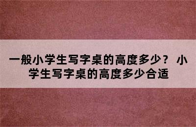 一般小学生写字桌的高度多少？ 小学生写字桌的高度多少合适